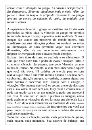 ressoa com a vibração do gongo. As paredes desaparecem.
Eu desapareço. Sinto-me afundando mais e mais. Além da
forma e além do tempo. A profunda ressonância do gongo
leva-me ao centro do silêncio, do vazio, da unidade com
todas as coisas.
A experiência de ouvir o gongo no mosteiro zen foi das mais
profundas da minha vida. A vibração do gongo me permitiu
transcender tempo e espaço e penetrar outra realidade. Sinos e
gongos são usados em mosteiros do mundo inteiro, pois
acredita-se que suas vibrações podem nos conduzir ao satori
ou iluminação. Os sons permitem viajar para diferentes
dimensões, além de ser importantes instrumentos para
limpeza de energias de cura e invocação de energias.
Existem dois tipos de sons: os audíveis e os silenciosos. O
som que você ouve tem o poder de evocar emoções fortes e
criar uma vibração tão potente, que pode "derrubar as mu-
ralhas de Jericó". No entanto, o som mais imperioso é aquele
que você não ouve. Há padrões de energia para os sons
audíveis que estão à sua volta mesmo quando o silêncio pare-
ce absoluto, situação em que, na verdade, ocorrem alguns dos
mais bonitos e poderosos sons. Porque som é energia, é
vibração. Não importa que você os escute, a energia dos sons
está à sua volta. O som tem cor, força vital e consciência, e
pode ser usado para criar um templo sagrado que protegerá
sua casa. O som não só limpa e purifica as energias, como
pode acelerar as vibrações do seu lar para que ele exale luz e
vida. Além de o som influenciar as moléculas da casa, também
pode sensibilizar o espaço entre as moléculas. Os instrumentos que você usa
para limpar as energias da casa ativam o padrão das oitavas
audíveis e inaudíveis.
Tudo tem som e vibração própria; cada pedacinho de grama,
cada nuvem, cada montanha. Sua cadeira de balanço, sua
 