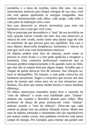 torradeira e a mesa da cozinha, todos têm sons. Ao usar
instrumentos musicais para limpar energias de sua casa, você
não está apenas quebrando as energias estagnadas, mas
também harmonizando cada tábua, cada prego, cada telha e
cada parte da habitação com o som.
Sua casa absorverá as oitavas necessárias para estar em
harmonia com o som que você criou.
Não se preocupe por desconhecer o "som" de seu escritório ou
sofá, quando estiver criando um som. Sua casa absorverá as
oitavas do som criado, assim como uma planta suga do solo
os nutrientes de que precisa para seu equilíbrio. Sua casa e
seus objetos absorverão freqüências, harmonias e oitavas do
som que você criar com instrumentos musicais.
Os objetos podem estar fora de sintonia, assim como as
pessoas às vezes ficam, e o som pode ajudá-los a recuperar a
harmonia. Uma costureira profissional contou-me que as
tesouras perdem temporariamente o fio quando caem no chão,
que elas não se sentem bem por algum tempo. Acredito que o
choque da queda deixa-as fora de sintonia. Sua vibração na-
tural se desequilibra. No entanto, o som pode colocá-las em
harmonia novamente. Sugeri à costureira que tocasse um sino
perto da tesoura que caísse para ver se isso restaurava suas
lâminas. Ela disse que tentou minha técnica e notou imediata
diferença.
Os índios americanos entendem muito bem o conceito do
"som do silêncio" e usam essa habilidade para "chamar"
animais nas caçadas e descobrir plantas para colher. Meu
professor de dança da pena ensinou-me como "chamar"
animais usando o "som do silêncio". Disse-me que cada
animal ou planta tem sua própria vibração sonora. Muito dos
sons de objetos animados e inanimados não são reproduzíveis
por nossas cordas vocais, mas podemos recriá-los com nosso
campo de energia. Por exemplo, para chamar um pardal com
 