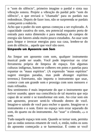 o "som do silêncio", primeiro imagine o pardal e sinta sua
vibração sonora. Projete a vibração do pardal pelo "som do
silêncio", o que enviará o "chamado" para os pardais nas
redondezas. Depois de fazer isso, não se surpreenda se pardais
começarem a rodeá-lo.
Acho que o poder do som apenas começou a ser explorado. A
capacidade curativa do som, seu potencial enquanto porta de
entrada para outra dimensão e para mudança de campos de
energia são fatores ainda muito pouco estudados. Ao usar som
para limpar e invocar energias para sua casa, lembre-se do
som do silêncio... aquele que você não ouve.
Limpando um Aposento com Som
Ao limpar um aposento com som, qualquer instrumento
musical pode ser usado. Você pode improvisar ou criar
ferramenta própria de limpeza de espaço. Em algumas
culturas indígenas, batem-se colheres em potes e panelas para
espantar os "maus espíritos". (A expressão "maus espíritos"
sugere energias paradas, mas pode abranger espíritos
terrenos.) Entretanto, não importa o instrumento que usar,
comece com um grande som e prossiga com sons menores e
mais refinados.
Seu sentimento é mais importante do que o instrumento que
estiver usando; apure sua consciência de tal maneira que seja
capaz de se sentir e se transformar em som. Ao criar som em
um aposento, procure senti-lo vibrando dentro de você.
Imagine-o saindo de você para encher o quarto. Imagine-se o
instrumento e o som. Entre no espaço sem estar separado do
som, do quarto ou do instrumento. Ao "soar" o cômodo, seja o
som.
Tudo naquele espaço tem som. Quando se tornar som, permita
que as ondas sonoras emanem de você, e, então, todos os sons
do aposento começarão a se harmonizar. É como se você
 