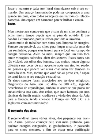 fosse o maestro e cada som local sintonizasse sob o seu co-
mando. Um espaço harmonizado pode ser comparado a uma
grande sinfonia, com todos os objetos em harmônico relacio-
namento. Um espaço em harmonia parece brilhar e cantar.
SINOS
Meu mestre zen contou-me que o som de um sino continua a
ecoar muito tempo depois que se pára de ouvi-lo. E que
conduz à eternidade, porque ressoa por todo o universo.
Gosto muito de trabalhar com sinos para limpeza de energias.
Sempre que possível, uso sinos para limpar uma sala antes de
um seminário, porque eles trazem para o local um campo de
energia cristalino. Além do mais, sempre que um sino toca
emite vibrações coloridas, além das sonoras. Essas cores não
são visíveis aos olhos dos homens, mas muitos notam alguma
diferença nas cores de um aposento após um sino ter soado.
As pessoas que podem ver auras costumam ver também as
cores do som. Mas, mesmo que você não as possa ver, é capaz
de senti-las com seu coração e sua alma.
Os sinos sempre foram associados aos serviços religiosos.
Originários da Ásia, seu uso data de 800 a.C., segundo
descobertas de arqueólogos, embora se acredite que possa ser
até anterior a essa data. Aos celtas, que eram famosos por suas
técnicas de fundir metais, credita-se a vinda dos sinos da Ásia
para a Europa, tendo chegado à França em 550 d.C. e à
Inglaterra cem anos mais tarde.
O tamanho dos sinos
É recomendável ter-se vários sinos, dos pequenos aos gran-
des. Assim, pode-se começar pelo som mais profundo, para
quebrar energias estagnadas, e, gradualmente, ir passando
para os sinos menores, a fim de trazer uma purificação
 