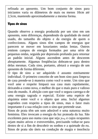 refinada ao aposento. Um bom conjunto de sinos para
iniciantes varia os diâmetros de mais ou menos 10cm até
2,5cm, mantendo aproximadamente a mesma forma.
Tipos de sinos
Quando observo a energia produzida por um sino em um
aposento, noto diferenças, dependendo da qualidade do metal
usado, do tamanho do objeto e da energia de quem o
confeccionou. Alguns sinos têm campos de energias que
parecem se mover em luxuriantes ondas lentas. Outros
emitem campos de energia formados por uma série de
pequenas ondas, seguida por depressão profunda para retornar
ao padrão inicial. Alguns ascendem antes de descerem
abruptamente. Algumas freqüências dobram-se para dentro
delas mesmas. Cada sino, portanto, afetará a energia de um
aposento de forma diferente.
O tipo de sino a ser adquirido é assunto estritamente
individual. O primeiro conceito de um bom sino para limpeza
de casa prende-se à maneira como você o sente. Um sino que
você ame e respeite limpará sua casa mais rapidamente,
deixando-a como nova, e melhor do que o mais puro e valioso
sino do mundo. A afeição com que você o segura carrega-o de
uma energia sagrada e especial. Existe uma espécie de
alquimia entre você e o objeto que ama. Incluí algumas
sugestões com respeito a tipos de sinos, mas o fator mais
importante é a sua relação com o sino que pretende usar.
Sinos de prata têm um som adorável e uma natureza muito
feminina. Eles invocam a energia da luz prateada da lua. São
excelentes para uso numa casa que seja yang e cujos ocupantes
sejam muito ativos e extrovertidos, precisando voltar-se para
dentro de si a fim de descobrir os sonhos e a quietude do eu.
Sinos de prata são úteis na condução de magia e inocência
 