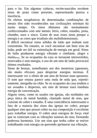 para o lar. Em algumas culturas, recém-nascidos recebem
sinos de prata como presente, representando pureza e
inocência.
Os efeitos terapêuticos de determinadas combinações de
metais têm sido reconhecidos nas civilizações orientais há
muito tempo. Os sinos tibetanos são normalmente
confeccionados com sete metais: ferro, cobre, estanho, prata,
chumbo, ouro e zinco. Gosto de usar esses sinos porque a
energia e as cores que irradiam são multidimensionais.
É difícil encontrar sinos sólidos de latão que tenham som
consistente. No entanto, se você encontrar um bom sino de
latão, pode ser útil na estimulação de energia em geral. Sinos
de latão produzem energia vibrante e cintilante, alegre e
muitoyang. Se os ocupantes da casa se tornaram introvertidos,
reservados e sem energia, o uso de um sino de latão provocará
ótimos resultados.
Sinos de bronze, semelhantes aos dos mosteiros japoneses,
são muito eficazes para despertar energias terrenas. É
interessante ver o efeito de um sino de bronze num aposento.
O som que emana parece uma onda de seda que, repenti-
namente, mergulha no chão. Se os ocupantes da casa tendem a
ser avoados e dispersos, um sino de bronze trará imediata
energia de concentração.
Alguns sinos, como os usados em igrejas, são moldados em
peça única de metal fundido, chamado metal de sino, que
consiste de cobre e estanho. É uma coincidência interessante o
fato de a maioria dos sinos das igrejas ter cobre, porque
qualquer sino que possui cobre na sua composição é excelente
para trabalhar energia. O cobre atrai energias de força vital
que se conectam com as vibrações sonoras do sino, formando
poderosa harmonia. Use um sino que tenha cobre se estiver
trabalhando com energia ou querendo aprimorar sua vibração.
 
