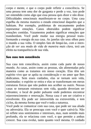 corpo e mente, e que o corpo pode refletir a consciência. Se
uma pessoa tem uma dor de garganta e perde a voz, isso pode
ser entendido como algo que essa pessoa quis dizer e não disse.
Dificuldades emocionais manifestam-se no corpo. Uma casa
espelha da mesma maneira o estado emocional daqueles que a
habitam. Por exemplo, problemas de encanamento podem
representar emoções. Canos obstruídos podem significar
emoções contidas. Vazamentos podem significar emoções que
transbordam. Você pode mudar sua energia pessoal trans-
formando a energia de.sua casa. As janelas são seus olhos para
o mundo a sua volta. O simples fato de limpá-las, com a inten-
ção de ver seu modo de vida de maneira mais clara, terá um
efeito na transparência de sua vida.
Sua casa tem consciência
Sua casa tem consciência, assim como cada parte de nosso
mundo. As casas, assim como as pessoas, são alimentadas pela
maneira como as tratamos em nosso coração. Elas têm um
espírito vivo que se apóia na consideração e no amor que lhes
dedicamos. Sem esses cuidados, elas se tornam sem vida,
inanimadas: o espírito se retira e elas se transformam em meras
estruturas físicas que não podem nos acolher ou nutrir. Nossas
casas se tornaram estruturas sem vida, quando deveriam ser
vibrantes; o local de poder pulsante onde podemos encontrar
rejuvenescimento e renovação. Nossa casa é um ser criativo e
envolvente. Ela pode ser introvertida ou extrovertida, e tem
ciclos, da mesma forma que você e toda a natureza.
Você pode se comunicar com sua casa, que pode ser sua aliada
ou adversária. Ela se preocupa com você e quer cativá-la. Não
só reflete seus sentimentos e interesses, mas, num sentido mais
profundo, ela se relaciona com você, o que permite a ambas
crescer. Sua casa evolui, tanto quanto você mesma. O cuidado
 