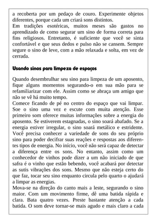 a recoberta por um pedaço de couro. Experimente objetos
diferentes, porque cada um criará sons distintos.
Em tradições esotéricas, muitos meses são gastos no
aprendizado de como segurar um sino de forma correta para
fins religiosos. Entretanto, é suficiente que você se sinta
confortável e que seus dedos e pulso não se cansem. Sempre
segure o sino de leve, com a mão relaxada e solta, em vez de
cerrada.
Usando sinos para limpeza de espaços
Quando desembrulhar seu sino para limpeza de um aposento,
fique alguns momentos segurando-o em sua mão para se
refamiliarizar com ele. Assim como se abraça um amigo que
não se vê há muito tempo.
Comece ficando de pé no centro do espaço que vai limpar.
Soe o sino uma vez e escute com muita atenção. Esse
primeiro som oferece muitas informações sobre a energia do
aposento. Se estiverem estagnadas, o sino soará abafado. Se a
energia estiver irregular, o sino soará metálico e estridente.
Você precisa conhecer a variedade de sons do seu próprio
sino para poder decifrar suas reações e respostas aos diferen-
tes tipos de energia. No início, você não será capaz de detectar
a diferença entre os sons. No entanto, assim como um
conhecedor de vinhos pode dizer a um não iniciado de que
safra é o vinho que estão bebendo, você acabará por detectar
as sutis vibrações dos sons. Mesmo que não esteja certo do
que faz, tocar seu sino enquanto circula pelo quarto o ajudará
a limpar as energias.
Mova-se na direção do canto mais a leste, segurando o sino
maior. Com um movimento firme, dê uma batida rápida e
clara. Bata quatro vezes. Preste bastante atenção a cada
batida. O som deve tornar-se mais agudo e mais claro a cada
 