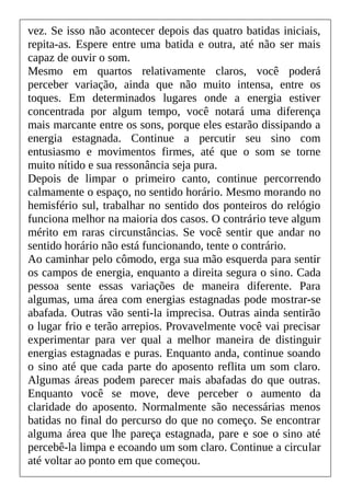 vez. Se isso não acontecer depois das quatro batidas iniciais,
repita-as. Espere entre uma batida e outra, até não ser mais
capaz de ouvir o som.
Mesmo em quartos relativamente claros, você poderá
perceber variação, ainda que não muito intensa, entre os
toques. Em determinados lugares onde a energia estiver
concentrada por algum tempo, você notará uma diferença
mais marcante entre os sons, porque eles estarão dissipando a
energia estagnada. Continue a percutir seu sino com
entusiasmo e movimentos firmes, até que o som se torne
muito nítido e sua ressonância seja pura.
Depois de limpar o primeiro canto, continue percorrendo
calmamente o espaço, no sentido horário. Mesmo morando no
hemisfério sul, trabalhar no sentido dos ponteiros do relógio
funciona melhor na maioria dos casos. O contrário teve algum
mérito em raras circunstâncias. Se você sentir que andar no
sentido horário não está funcionando, tente o contrário.
Ao caminhar pelo cômodo, erga sua mão esquerda para sentir
os campos de energia, enquanto a direita segura o sino. Cada
pessoa sente essas variações de maneira diferente. Para
algumas, uma área com energias estagnadas pode mostrar-se
abafada. Outras vão senti-la imprecisa. Outras ainda sentirão
o lugar frio e terão arrepios. Provavelmente você vai precisar
experimentar para ver qual a melhor maneira de distinguir
energias estagnadas e puras. Enquanto anda, continue soando
o sino até que cada parte do aposento reflita um som claro.
Algumas áreas podem parecer mais abafadas do que outras.
Enquanto você se move, deve perceber o aumento da
claridade do aposento. Normalmente são necessárias menos
batidas no final do percurso do que no começo. Se encontrar
alguma área que lhe pareça estagnada, pare e soe o sino até
percebê-la limpa e ecoando um som claro. Continue a circular
até voltar ao ponto em que começou.
 