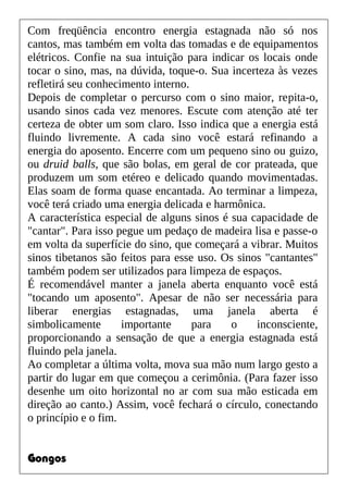 Com freqüência encontro energia estagnada não só nos
cantos, mas também em volta das tomadas e de equipamentos
elétricos. Confie na sua intuição para indicar os locais onde
tocar o sino, mas, na dúvida, toque-o. Sua incerteza às vezes
refletirá seu conhecimento interno.
Depois de completar o percurso com o sino maior, repita-o,
usando sinos cada vez menores. Escute com atenção até ter
certeza de obter um som claro. Isso indica que a energia está
fluindo livremente. A cada sino você estará refinando a
energia do aposento. Encerre com um pequeno sino ou guizo,
ou druid balls, que são bolas, em geral de cor prateada, que
produzem um som etéreo e delicado quando movimentadas.
Elas soam de forma quase encantada. Ao terminar a limpeza,
você terá criado uma energia delicada e harmônica.
A característica especial de alguns sinos é sua capacidade de
"cantar". Para isso pegue um pedaço de madeira lisa e passe-o
em volta da superfície do sino, que começará a vibrar. Muitos
sinos tibetanos são feitos para esse uso. Os sinos "cantantes"
também podem ser utilizados para limpeza de espaços.
É recomendável manter a janela aberta enquanto você está
"tocando um aposento". Apesar de não ser necessária para
liberar energias estagnadas, uma janela aberta é
simbolicamente importante para o inconsciente,
proporcionando a sensação de que a energia estagnada está
fluindo pela janela.
Ao completar a última volta, mova sua mão num largo gesto a
partir do lugar em que começou a cerimônia. (Para fazer isso
desenhe um oito horizontal no ar com sua mão esticada em
direção ao canto.) Assim, você fechará o círculo, conectando
o princípio e o fim.
Gongos
 