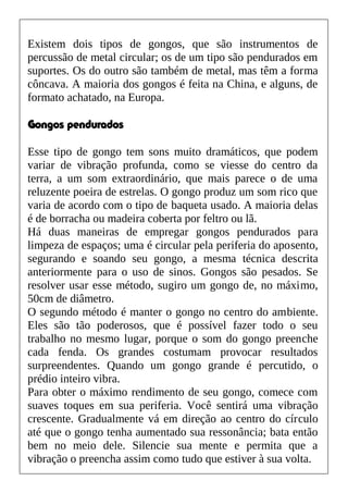 Existem dois tipos de gongos, que são instrumentos de
percussão de metal circular; os de um tipo são pendurados em
suportes. Os do outro são também de metal, mas têm a forma
côncava. A maioria dos gongos é feita na China, e alguns, de
formato achatado, na Europa.
Gongos pendurados
Esse tipo de gongo tem sons muito dramáticos, que podem
variar de vibração profunda, como se viesse do centro da
terra, a um som extraordinário, que mais parece o de uma
reluzente poeira de estrelas. O gongo produz um som rico que
varia de acordo com o tipo de baqueta usado. A maioria delas
é de borracha ou madeira coberta por feltro ou lã.
Há duas maneiras de empregar gongos pendurados para
limpeza de espaços; uma é circular pela periferia do aposento,
segurando e soando seu gongo, a mesma técnica descrita
anteriormente para o uso de sinos. Gongos são pesados. Se
resolver usar esse método, sugiro um gongo de, no máximo,
50cm de diâmetro.
O segundo método é manter o gongo no centro do ambiente.
Eles são tão poderosos, que é possível fazer todo o seu
trabalho no mesmo lugar, porque o som do gongo preenche
cada fenda. Os grandes costumam provocar resultados
surpreendentes. Quando um gongo grande é percutido, o
prédio inteiro vibra.
Para obter o máximo rendimento de seu gongo, comece com
suaves toques em sua periferia. Você sentirá uma vibração
crescente. Gradualmente vá em direção ao centro do círculo
até que o gongo tenha aumentado sua ressonância; bata então
bem no meio dele. Silencie sua mente e permita que a
vibração o preencha assim como tudo que estiver à sua volta.
 