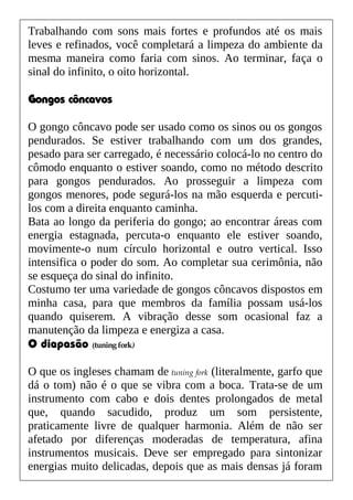 Trabalhando com sons mais fortes e profundos até os mais
leves e refinados, você completará a limpeza do ambiente da
mesma maneira como faria com sinos. Ao terminar, faça o
sinal do infinito, o oito horizontal.
Gongos côncavos
O gongo côncavo pode ser usado como os sinos ou os gongos
pendurados. Se estiver trabalhando com um dos grandes,
pesado para ser carregado, é necessário colocá-lo no centro do
cômodo enquanto o estiver soando, como no método descrito
para gongos pendurados. Ao prosseguir a limpeza com
gongos menores, pode segurá-los na mão esquerda e percuti-
los com a direita enquanto caminha.
Bata ao longo da periferia do gongo; ao encontrar áreas com
energia estagnada, percuta-o enquanto ele estiver soando,
movimente-o num círculo horizontal e outro vertical. Isso
intensifica o poder do som. Ao completar sua cerimônia, não
se esqueça do sinal do infinito.
Costumo ter uma variedade de gongos côncavos dispostos em
minha casa, para que membros da família possam usá-los
quando quiserem. A vibração desse som ocasional faz a
manutenção da limpeza e energiza a casa.
O diapasão (tuningfork)
O que os ingleses chamam de tuning fork (literalmente, garfo que
dá o tom) não é o que se vibra com a boca. Trata-se de um
instrumento com cabo e dois dentes prolongados de metal
que, quando sacudido, produz um som persistente,
praticamente livre de qualquer harmonia. Além de não ser
afetado por diferenças moderadas de temperatura, afina
instrumentos musicais. Deve ser empregado para sintonizar
energias muito delicadas, depois que as mais densas já foram
 
