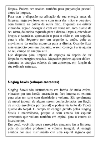 limpas. Podem ser usados também para preparação pessoal
antes da limpeza.
Para usar o diapasão na afinação de sua energia antes da
limpeza, segure-o levemente com uma das mãos e percuta-o
com firmeza na palma da outra mão. Enquanto ele estiver
vibrando, erga-o devagar e com ele trace um arco diante de
seu rosto, da orelha esquerda para a direita. Depois, estenda os
braços e sacuda-o, apontando-o para o chão e, em seguida,
para o céu. Segure-o por um segundo e, então, volte ao
movimento da orelha esquerda para a direita. Quando fizer
esse exercício com um diapasão, o som começará a se ajustar
ao seu campo de energia sutil.
Use diapasão para limpeza de espaços só depois de ter
limpado as energias pesadas. Diapasões podem ajustar delica-
damente as energias etéreas de um aposento, em função de
sua refinada natureza.
Singing bowls (cabaças cantantes)
Singing bowls são instrumentos em forma de meia esfera,
vibrados por um bastão arrastado na face interna ou externa
para criar um som com densidade e volume. São geralmente
de metal (apesar de alguns serem confeccionados em fiação
de silício envolvida por cristal) e podem vir tanto do Tibete
quanto do Nepal. O campo de energia gerado pelos singing
bowls é maravilhoso, porque o som emana em espirais
crescentes que voltam também em espiral para o centro do
instrumento.
Em geral, você não pode carregá-los enquanto faz a limpeza,
pois só parados produzem o volume integral. A energia
emitida por esse instrumento cria uma espiral sagrada que
 