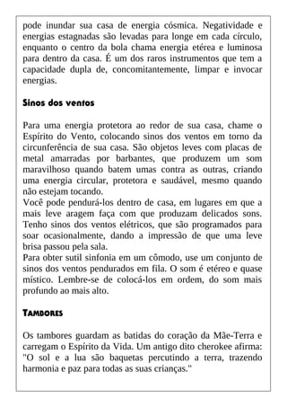 pode inundar sua casa de energia cósmica. Negatividade e
energias estagnadas são levadas para longe em cada círculo,
enquanto o centro da bola chama energia etérea e luminosa
para dentro da casa. É um dos raros instrumentos que tem a
capacidade dupla de, concomitantemente, limpar e invocar
energias.
Sinos dos ventos
Para uma energia protetora ao redor de sua casa, chame o
Espírito do Vento, colocando sinos dos ventos em torno da
circunferência de sua casa. São objetos leves com placas de
metal amarradas por barbantes, que produzem um som
maravilhoso quando batem umas contra as outras, criando
uma energia circular, protetora e saudável, mesmo quando
não estejam tocando.
Você pode pendurá-los dentro de casa, em lugares em que a
mais leve aragem faça com que produzam delicados sons.
Tenho sinos dos ventos elétricos, que são programados para
soar ocasionalmente, dando a impressão de que uma leve
brisa passou pela sala.
Para obter sutil sinfonia em um cômodo, use um conjunto de
sinos dos ventos pendurados em fila. O som é etéreo e quase
místico. Lembre-se de colocá-los em ordem, do som mais
profundo ao mais alto.
TAMBORES
Os tambores guardam as batidas do coração da Mãe-Terra e
carregam o Espírito da Vida. Um antigo dito cherokee afirma:
"O sol e a lua são baquetas percutindo a terra, trazendo
harmonia e paz para todas as suas crianças."
 