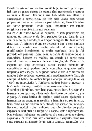 Desde os primórdios dos tempos até hoje, todos os povos que
habitam os quatro cantos do mundo têm incorporado o tambor
às suas culturas. Devido à sua habilidade em alterar e
sincronizar a consciência, ele tem sido usado com vários
propósitos: despertar guerreiros para a batalha, levar iniciados
ao transe profundo, tendo papel importante em rituais
religiosos e em divertimentos seculares.
Na base de quase todas as culturas, o som percussivo do
tambor, ou mesmo o de dois pedaços de pau batendo um
contra o outro, é usado para limpar energias. Há duas razões
para isso. A primeira é que se descobriu que o som ritmado
deixa os xamãs em estado alterado de consciência,
modificando literalmente as ondas cerebrais. Isso já foi
provado em pesquisas científicas. A batida do tambor deixa o
curandeiro, homem ou mulher, em estado de consciência
alterado que os aproxima de sua intuição, de Deus e do
espírito de seus ancestrais. Nesse estado alterado de
consciência, eles podem ouvir conselhos enquanto estão
limpando um espaço. A segunda razão é que a vibração do
tambor é tão poderosa, que estimula imediatamente o fluxo de
energia. A batida do tambor limpa a energia indesejada ou os
"espíritos indesejados". Tambores podem banir e invocar, e
levá-lo às estrelas, e trazê-lo de volta às suas raízes.
O tambor é feminino, suas baquetas, masculinas. Seu som é a
harmonia dos opostos, a harmonia das forças do universo, yin
e yang. A cada batida do tambor, você estará ajudando a
harmonizar as energias masculina e feminina do seu interior,
bem como as que estiverem dentro de sua casa e no universo.
Essa é a medicina dos tambores, que são círculos de poder
capazes de realinhar a energia de sua casa forte e rapidamente.
Nas culturas indígenas, os tambores são considerados objetos
sagrados e "vivos", que têm consciência e espírito. Traz má
sorte encostar no tambor de um xamã sem sua permissão. Um
 