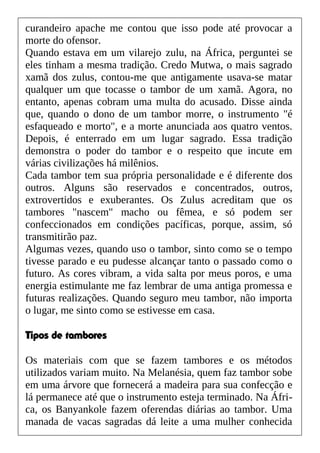 curandeiro apache me contou que isso pode até provocar a
morte do ofensor.
Quando estava em um vilarejo zulu, na África, perguntei se
eles tinham a mesma tradição. Credo Mutwa, o mais sagrado
xamã dos zulus, contou-me que antigamente usava-se matar
qualquer um que tocasse o tambor de um xamã. Agora, no
entanto, apenas cobram uma multa do acusado. Disse ainda
que, quando o dono de um tambor morre, o instrumento "é
esfaqueado e morto", e a morte anunciada aos quatro ventos.
Depois, é enterrado em um lugar sagrado. Essa tradição
demonstra o poder do tambor e o respeito que incute em
várias civilizações há milênios.
Cada tambor tem sua própria personalidade e é diferente dos
outros. Alguns são reservados e concentrados, outros,
extrovertidos e exuberantes. Os Zulus acreditam que os
tambores "nascem" macho ou fêmea, e só podem ser
confeccionados em condições pacíficas, porque, assim, só
transmitirão paz.
Algumas vezes, quando uso o tambor, sinto como se o tempo
tivesse parado e eu pudesse alcançar tanto o passado como o
futuro. As cores vibram, a vida salta por meus poros, e uma
energia estimulante me faz lembrar de uma antiga promessa e
futuras realizações. Quando seguro meu tambor, não importa
o lugar, me sinto como se estivesse em casa.
Tipos de tambores
Os materiais com que se fazem tambores e os métodos
utilizados variam muito. Na Melanésia, quem faz tambor sobe
em uma árvore que fornecerá a madeira para sua confecção e
lá permanece até que o instrumento esteja terminado. Na Áfri-
ca, os Banyankole fazem oferendas diárias ao tambor. Uma
manada de vacas sagradas dá leite a uma mulher conhecida
 