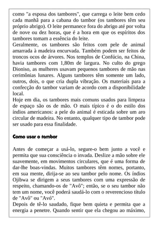 como "a esposa dos tambores", que carrega o leite bem cedo
cada manhã para a cabana do tambor (os tambores têm seu
próprio abrigo). O leite permanece fora do abrigo até por volta
de nove ou dez horas, que é a hora em que os espíritos dos
tambores tomam a essência do leite.
Geralmente, os tambores são feitos com pele de animal
amarrada à madeira encurvada. Também podem ser feitos de
troncos ocos de árvores. Nos templos de Confúcio, na China,
havia tambores com 1,80m de largura. No culto do grego
Dioniso, as mulheres usavam pequenos tambores de mão nas
cerimônias lunares. Alguns tambores têm somente um lado,
outros, dois, o que cria dupla vibração. Os materiais para a
confecção do tambor variam de acordo com a disponibilidade
local.
Hoje em dia, os tambores mais comuns usados para limpeza
de espaço são os de mão. O mais típico é o do estilo dos
índios americanos: a pele do animal é esticada sobre um aro
circular de madeira. No entanto, qualquer tipo de tambor pode
ser usado para essa finalidade.
Como usar o tambor
Antes de começar a usá-lo, segure-o bem junto a você e
permita que sua consciência o invada. Deslize a mão sobre ele
suavemente, em movimentos circulares, que é uma forma de
dar-lhe boas-vindas. Muitos tambores têm nomes, portanto,
em sua mente, dirija-se ao seu tambor pelo nome. Os índios
Ojibwa se dirigem a seus tambores com uma expressão de
respeito, chamando-os de "Avô"; então, se o seu tambor não
tem um nome, você poderá saudá-lo com o reverencioso título
de "Avô" ou "Avó".
Depois de tê-lo saudado, fique bem quieta e permita que a
energia a penetre. Quando sentir que ela chegou ao máximo,
 