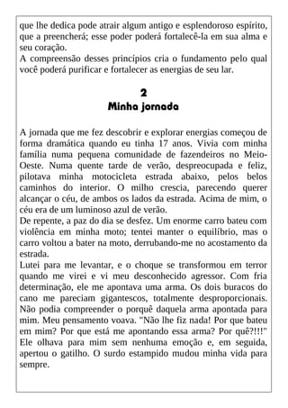 que lhe dedica pode atrair algum antigo e esplendoroso espírito,
que a preencherá; esse poder poderá fortalecê-la em sua alma e
seu coração.
A compreensão desses princípios cria o fundamento pelo qual
você poderá purificar e fortalecer as energias de seu lar.
2
Minha jornada
A jornada que me fez descobrir e explorar energias começou de
forma dramática quando eu tinha 17 anos. Vivia com minha
família numa pequena comunidade de fazendeiros no Meio-
Oeste. Numa quente tarde de verão, despreocupada e feliz,
pilotava minha motocicleta estrada abaixo, pelos belos
caminhos do interior. O milho crescia, parecendo querer
alcançar o céu, de ambos os lados da estrada. Acima de mim, o
céu era de um luminoso azul de verão.
De repente, a paz do dia se desfez. Um enorme carro bateu com
violência em minha moto; tentei manter o equilíbrio, mas o
carro voltou a bater na moto, derrubando-me no acostamento da
estrada.
Lutei para me levantar, e o choque se transformou em terror
quando me virei e vi meu desconhecido agressor. Com fria
determinação, ele me apontava uma arma. Os dois buracos do
cano me pareciam gigantescos, totalmente desproporcionais.
Não podia compreender o porquê daquela arma apontada para
mim. Meu pensamento voava. "Não lhe fiz nada! Por que bateu
em mim? Por que está me apontando essa arma? Por quê?!!!"
Ele olhava para mim sem nenhuma emoção e, em seguida,
apertou o gatilho. O surdo estampido mudou minha vida para
sempre.
 
