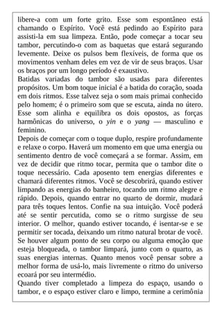 libere-a com um forte grito. Esse som espontâneo está
chamando o Espírito. Você está pedindo ao Espírito para
assisti-la em sua limpeza. Então, pode começar a tocar seu
tambor, percutindo-o com as baquetas que estará segurando
levemente. Deixe os pulsos bem flexíveis, de forma que os
movimentos venham deles em vez de vir de seus braços. Usar
os braços por um longo período é exaustivo.
Batidas variadas do tambor são usadas para diferentes
propósitos. Um bom toque inicial é a batida do coração, soada
em dois ritmos. Esse talvez seja o som mais primai conhecido
pelo homem; é o primeiro som que se escuta, ainda no útero.
Esse som alinha e equilibra os dois opostos, as forças
harmônicas do universo, o yin e o yang — masculino e
feminino.
Depois de começar com o toque duplo, respire profundamente
e relaxe o corpo. Haverá um momento em que uma energia ou
sentimento dentro de você começará a se formar. Assim, em
vez de decidir que ritmo tocar, permita que o tambor dite o
toque necessário. Cada aposento tem energias diferentes e
chamará diferentes ritmos. Você se descobrirá, quando estiver
limpando as energias do banheiro, tocando um ritmo alegre e
rápido. Depois, quando entrar no quarto de dormir, mudará
para três toques lentos. Confie na sua intuição. Você poderá
até se sentir percutida, como se o ritmo surgisse de seu
interior. O melhor, quando estiver tocando, é isentar-se e se
permitir ser tocada, deixando um ritmo natural brotar de você.
Se houver algum ponto de seu corpo ou alguma emoção que
esteja bloqueada, o tambor limpará, junto com o quarto, as
suas energias internas. Quanto menos você pensar sobre a
melhor forma de usá-lo, mais livremente o ritmo do universo
ecoará por seu intermédio.
Quando tiver completado a limpeza do espaço, usando o
tambor, e o espaço estiver claro e limpo, termine a cerimônia
 