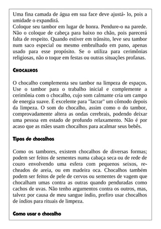 Uma fina camada de água em sua face deve ajustá- lo, pois a
umidade o expandirá.
Coloque seu tambor em lugar de honra. Pendure-o na parede.
Não o coloque de cabeça para baixo no chão, pois parecerá
falta de respeito. Quando estiver em trânsito, leve seu tambor
num saco especial ou mesmo embrulhado em pano, apenas
usado para esse propósito. Se o utiliza para cerimônias
religiosas, não o toque em festas ou outras situações profanas.
CHOCALHOS
O chocalho complementa seu tambor na limpeza de espaços.
Use o tambor para o trabalho inicial e complemente a
cerimônia com o chocalho, cujo som calmante cria um campo
de energia suave. É excelente para "lacrar" um cômodo depois
da limpeza. O som do chocalho, assim como o do tambor,
comprovadamente altera as ondas cerebrais, podendo deixar
uma pessoa em estado de profundo relaxamento. Não é por
acaso que as mães usam chocalhos para acalmar seus bebês.
Tipos de chocalhos
Como os tambores, existem chocalhos de diversas formas;
podem ser feitos de sementes numa cabaça seca ou de rede de
couro envolvendo uma esfera com pequenos seixos, re-
cheados de areia, ou em madeira oca. Chocalhos também
podem ser feitos de pele de cervos ou sementes de vagem que
chocalham umas contra as outras quando penduradas como
cachos de uvas. Não tenho argumentos contra os outros, mas,
talvez por causa de meu sangue índio, prefiro usar chocalhos
de índios para rituais de limpeza.
Como usar o chocalho
 