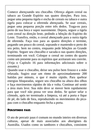 Comece abençoando seu chocalho. Ofereça algum cereal ou
tabaco ao Grande Espírito nas quatro direções. Para isso,
pegue uma pequena tigela e encha de cereais ou tabaco e outra
tigela para colocar a oferenda abençoada. Se usar cereais,
pegue uma pequena porção entre três dedos. Traga-os para
perto de sua boca e sopre suavemente. Depois, segure a tigela
com cereal na direção leste, pedindo a bênção do Espírito do
Leste. Transfira, então, o cereal abençoado para a outra tigela
de oferenda. Faça isso para as quatro direções e termine,
pegando um pouco do cereal, soprando e mantendo-o perto do
seu peito, bem no centro, enquanto pede bênçãos ao Grande
Espírito. Segure seu chocalho e sacuda-o nas quatro direções,
terminando em você. Coloque o cereal no centro do quarto
como um presente para os espíritos que aceitaram seu convite.
(Veja o Capítulo 16 para informações adicionais sobre o
assunto.)
Quando usar o chocalho, deixe seu pulso bem frouxo e a mão
relaxada. Sugiro usar um ritmo de aproximadamente 200
batidas por minuto, o que é muito rápido. Para quebrar
energias bloqueadas, segure seu chocalho na altura dos olhos
e faça movimentos rápidos de ida e volta. Continue até sentir
a área mais leve. Sua mão deve se mover bem rapidamente
para que você não possa ver seus dedos. Se quiser selar o
cômodo, após ter terminado a limpeza, vá até a porta e fique
de pé, do lado de fora, reproduzindo os movimentos do pica-
pau com o chocalho enquanto fecha a porta.
PERCUTINDO PAUS
O ato de percutir paus é comum no mundo inteiro em diversas
culturas, apesar de mais associados aos aborígines da
Austrália. Usados como os tambores e chocalhos, consistem
 
