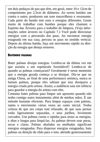 em dois pedaços de pau que têm, em geral, entre 10 e 12cm de
comprimento por 2,5cm de diâmetro. Ao serem batidos um
contra o outro, produzem um som maravilhoso e ressonante.
Cada parte do bastão tem sons e energias diferentes. Gosto
muito de trabalhar com bastões porque eles chamam o
Espírito das Árvores para o trabalho de limpeza. (Veja infor-
mações sobre árvores no Capítulo 7.) Você pode direcionar
energias com a percussão dos paus. Ao encontrar energia
estagnada em sua casa, percuta os paus no sentido vertical.
Depois da última batida, faça um movimento rápido na dire-
ção da energia que deseja remover.
BATENDO PALMAS
Bater palmas dissipa energias. Lembra-se da última vez em
que assistiu a um espetáculo formidável? Lembra-se de
quando as palmas começaram? Geralmente é nesse momento
que a energia gerada começa a se dissipar. Diz-se que na
antiga China, ao final de uma performance artística, nunca se
batiam palmas, porque eles sabiam que isso dissiparia a
energia criada pelo artista. Assim, a audiência saía em silêncio
para guardar a energia do artista com eles.
Costumo bater palmas para limpar um aposento quando não
tenho comigo outro instrumento além de minhas mãos. É um
método bastante eficiente. Para limpar espaços com palmas,
repita o movimento várias vezes no canto inicial. Tenha
certeza de que seu corpo está relaxado, de que suas pernas
estão ligeiramente separadas, e seus joelhos, levemente
curvados. Use palmas curtas e rápidas para testar as energias,
e altas e longas para limpá-las. As palmas devem soar puras,
secas e claras. Palmas abafadas ou molhadas significam
energias estagnadas. Para dispersar energias estagnadas, bata
palmas na direção do chão para o teto, abrindo generosamente
 