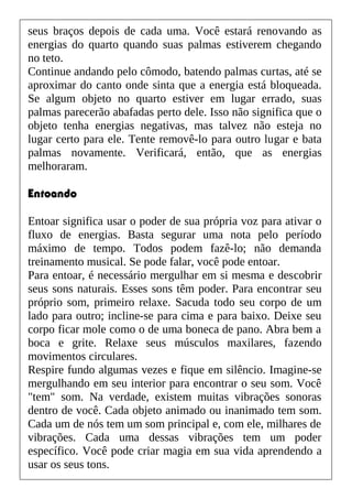 seus braços depois de cada uma. Você estará renovando as
energias do quarto quando suas palmas estiverem chegando
no teto.
Continue andando pelo cômodo, batendo palmas curtas, até se
aproximar do canto onde sinta que a energia está bloqueada.
Se algum objeto no quarto estiver em lugar errado, suas
palmas parecerão abafadas perto dele. Isso não significa que o
objeto tenha energias negativas, mas talvez não esteja no
lugar certo para ele. Tente removê-lo para outro lugar e bata
palmas novamente. Verificará, então, que as energias
melhoraram.
Entoando
Entoar significa usar o poder de sua própria voz para ativar o
fluxo de energias. Basta segurar uma nota pelo período
máximo de tempo. Todos podem fazê-lo; não demanda
treinamento musical. Se pode falar, você pode entoar.
Para entoar, é necessário mergulhar em si mesma e descobrir
seus sons naturais. Esses sons têm poder. Para encontrar seu
próprio som, primeiro relaxe. Sacuda todo seu corpo de um
lado para outro; incline-se para cima e para baixo. Deixe seu
corpo ficar mole como o de uma boneca de pano. Abra bem a
boca e grite. Relaxe seus músculos maxilares, fazendo
movimentos circulares.
Respire fundo algumas vezes e fique em silêncio. Imagine-se
mergulhando em seu interior para encontrar o seu som. Você
"tem" som. Na verdade, existem muitas vibrações sonoras
dentro de você. Cada objeto animado ou inanimado tem som.
Cada um de nós tem um som principal e, com ele, milhares de
vibrações. Cada uma dessas vibrações tem um poder
específico. Você pode criar magia em sua vida aprendendo a
usar os seus tons.
 