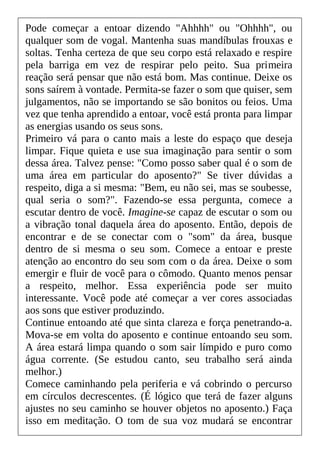 Pode começar a entoar dizendo "Ahhhh" ou "Ohhhh", ou
qualquer som de vogal. Mantenha suas mandíbulas frouxas e
soltas. Tenha certeza de que seu corpo está relaxado e respire
pela barriga em vez de respirar pelo peito. Sua primeira
reação será pensar que não está bom. Mas continue. Deixe os
sons saírem à vontade. Permita-se fazer o som que quiser, sem
julgamentos, não se importando se são bonitos ou feios. Uma
vez que tenha aprendido a entoar, você está pronta para limpar
as energias usando os seus sons.
Primeiro vá para o canto mais a leste do espaço que deseja
limpar. Fique quieta e use sua imaginação para sentir o som
dessa área. Talvez pense: "Como posso saber qual é o som de
uma área em particular do aposento?" Se tiver dúvidas a
respeito, diga a si mesma: "Bem, eu não sei, mas se soubesse,
qual seria o som?". Fazendo-se essa pergunta, comece a
escutar dentro de você. Imagine-se capaz de escutar o som ou
a vibração tonal daquela área do aposento. Então, depois de
encontrar e de se conectar com o "som" da área, busque
dentro de si mesma o seu som. Comece a entoar e preste
atenção ao encontro do seu som com o da área. Deixe o som
emergir e fluir de você para o cômodo. Quanto menos pensar
a respeito, melhor. Essa experiência pode ser muito
interessante. Você pode até começar a ver cores associadas
aos sons que estiver produzindo.
Continue entoando até que sinta clareza e força penetrando-a.
Mova-se em volta do aposento e continue entoando seu som.
A área estará limpa quando o som sair límpido e puro como
água corrente. (Se estudou canto, seu trabalho será ainda
melhor.)
Comece caminhando pela periferia e vá cobrindo o percurso
em círculos decrescentes. (É lógico que terá de fazer alguns
ajustes no seu caminho se houver objetos no aposento.) Faça
isso em meditação. O tom de sua voz mudará se encontrar
 