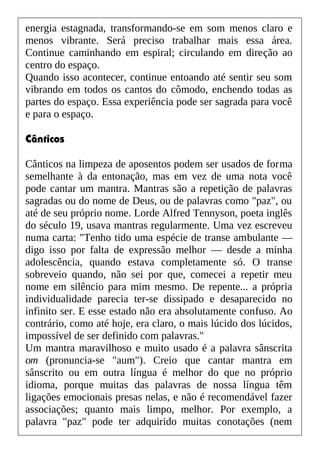 energia estagnada, transformando-se em som menos claro e
menos vibrante. Será preciso trabalhar mais essa área.
Continue caminhando em espiral; circulando em direção ao
centro do espaço.
Quando isso acontecer, continue entoando até sentir seu som
vibrando em todos os cantos do cômodo, enchendo todas as
partes do espaço. Essa experiência pode ser sagrada para você
e para o espaço.
Cânticos
Cânticos na limpeza de aposentos podem ser usados de forma
semelhante à da entonação, mas em vez de uma nota você
pode cantar um mantra. Mantras são a repetição de palavras
sagradas ou do nome de Deus, ou de palavras como "paz", ou
até de seu próprio nome. Lorde Alfred Tennyson, poeta inglês
do século 19, usava mantras regularmente. Uma vez escreveu
numa carta: "Tenho tido uma espécie de transe ambulante —
digo isso por falta de expressão melhor — desde a minha
adolescência, quando estava completamente só. O transe
sobreveio quando, não sei por que, comecei a repetir meu
nome em silêncio para mim mesmo. De repente... a própria
individualidade parecia ter-se dissipado e desaparecido no
infinito ser. E esse estado não era absolutamente confuso. Ao
contrário, como até hoje, era claro, o mais lúcido dos lúcidos,
impossível de ser definido com palavras."
Um mantra maravilhoso e muito usado é a palavra sânscrita
om (pronuncia-se "aum"). Creio que cantar mantra em
sânscrito ou em outra língua é melhor do que no próprio
idioma, porque muitas das palavras de nossa língua têm
ligações emocionais presas nelas, e não é recomendável fazer
associações; quanto mais limpo, melhor. Por exemplo, a
palavra "paz" pode ter adquirido muitas conotações (nem
 