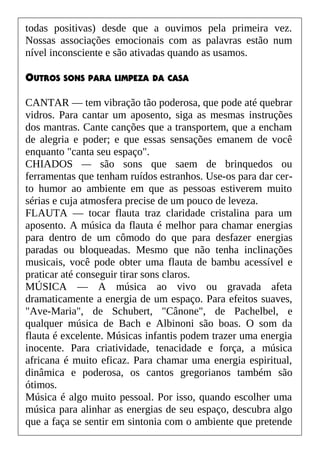 todas positivas) desde que a ouvimos pela primeira vez.
Nossas associações emocionais com as palavras estão num
nível inconsciente e são ativadas quando as usamos.
OUTROS SONS PARA LIMPEZA DA CASA
CANTAR — tem vibração tão poderosa, que pode até quebrar
vidros. Para cantar um aposento, siga as mesmas instruções
dos mantras. Cante canções que a transportem, que a encham
de alegria e poder; e que essas sensações emanem de você
enquanto "canta seu espaço".
CHIADOS — são sons que saem de brinquedos ou
ferramentas que tenham ruídos estranhos. Use-os para dar cer-
to humor ao ambiente em que as pessoas estiverem muito
sérias e cuja atmosfera precise de um pouco de leveza.
FLAUTA — tocar flauta traz claridade cristalina para um
aposento. A música da flauta é melhor para chamar energias
para dentro de um cômodo do que para desfazer energias
paradas ou bloqueadas. Mesmo que não tenha inclinações
musicais, você pode obter uma flauta de bambu acessível e
praticar até conseguir tirar sons claros.
MÚSICA — A música ao vivo ou gravada afeta
dramaticamente a energia de um espaço. Para efeitos suaves,
"Ave-Maria", de Schubert, "Cânone", de Pachelbel, e
qualquer música de Bach e Albinoni são boas. O som da
flauta é excelente. Músicas infantis podem trazer uma energia
inocente. Para criatividade, tenacidade e força, a música
africana é muito eficaz. Para chamar uma energia espiritual,
dinâmica e poderosa, os cantos gregorianos também são
ótimos.
Música é algo muito pessoal. Por isso, quando escolher uma
música para alinhar as energias de seu espaço, descubra algo
que a faça se sentir em sintonia com o ambiente que pretende
 