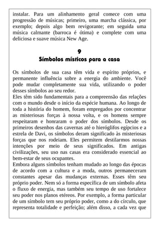 instalar. Para um alinhamento geral comece com uma
progressão de músicas; primeiro, uma marcha clássica, por
exemplo; depois algo bem revigorante; em seguida uma
música calmante (barroca é ótima) e complete com uma
deliciosa e suave música New Age.
9
Símbolos místicos para a casa
Os símbolos de sua casa têm vida e espírito próprios, e
permanente influência sobre a energia do ambiente. Você
pode mudar completamente sua vida, utilizando o poder
desses símbolos ao seu redor.
Eles têm sido fundamentais para a compreensão das relações
com o mundo desde o início da espécie humana. Ao longo de
toda a história do homem, foram empregados por concentrar
as misteriosas forças à nossa volta, e os homens sempre
respeitaram e honraram o poder dos símbolos. Desde os
primeiros desenhos das cavernas até o hieróglifos egípcios e a
estrela de Davi, os símbolos deram significado às misteriosas
forças que nos rodeiam. Eles permitem destilarmos nossas
intenções por meio de seus significados. Em antigas
civilizações, seu uso nas casas era considerado essencial ao
bem-estar de seus ocupantes.
Embora alguns símbolos tenham mudado ao longo das épocas
de acordo com a cultura e a moda, outros permaneceram
constantes apesar das mudanças externas. Esses têm seu
próprio poder. Nem só a forma específica de um símbolo afeta
o fluxo de energia, mas também seu tempo de uso fortalece
seu poder nos planos etéreos. Por exemplo, a forma particular
de um símbolo tem seu próprio poder, como a do círculo, que
representa totalidade e perfeição; além disso, a cada vez que
 