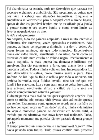 Fui abandonada na estrada, onde um fazendeiro que passava me
socorreu e chamou a ambulância. São peculiares as coisas que
nos vêm à cabeça em situações traumáticas. Enquanto a
ambulância ia velozmente para o hospital com a sirene ligada,
apesar da dor insuportável lembro-me de ter olhado pela janela
e pensar como o céu estava bonito e como eram lindas as
árvores naquela época do ano.
A vida é tão preciosa.
No hospital, tudo me pareceu ampliado. Luzes muito intensas e
brilhantes, dor excessiva, vozes apressadas e estridentes. Aos
poucos, as luzes começaram a diminuir, e a dor, a ceder. As
vozes foram sumindo, até que tudo silenciou. Encontrei-me
numa escuridão macia, semelhante à do útero. Senti como se
estivesse caindo num casulo de veludo negro. Imediatamente o
casulo explodiu. A mais intensa luz dourada e brilhante me
envolveu. Era tão estonteante e forte, que diante dela o sol
pareceria pálido. Tudo à minha volta era luz. Impregnando a luz
com delicadeza cristalina, havia música suave e pura. Essa
sinfonia de luz líquida fluía e refluía por todo o universo em
perfeita harmonia, cuja fluidez invadiu meu ser até que me
fundi à luz e ao som. Luz e som eram uma só coisa, luz-som. E
esse universo envolvente, difuso e cálido de luz e som me
parecia completamente natural e familiar.
Tudo me parecia mais real do qualquer experiência anterior! Era
como se minha adolescente vida tivesse sido até então apenas
um sonho. Exatamente como quando se acorda pela manhã e os
sonhos começam a cair na "realidade" do dia, minha vida inteira
até aquele momento parecia se dissolver em bruma sutil, à
medida que eu adentrava essa nova hiper-real realidade. Tudo,
até aquele momento, me parecia não ter passado de uma grande
ilusão.
O tempo parecia fluir num contínuo e interminável "agora". Não
havia passado nem futuro. Tudo estava contido num presente
 