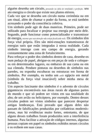 alguém desenha um círculo, pensando na idéia de totalidade e perfeição, seu
ato energiza o círculo que existe nos planos etéreos.
Cada vez que se desenha um círculo numa cerimônia ou em
um ritual, além de chamar o poder da forma, se está também
acessando o poder da consciência coletiva.
Um símbolo pode agir de duas maneiras. Primeiro, pode ser
utilizado para focalizar e projetar sua energia por meio dele.
Segundo, pode funcionar como potencializador e transmissor
de energia, mesmo que sua atenção não esteja focalizada nele. Os símbolos têm
força vital própria. Eles são mini-estações transmissoras de
energias sutis que estão integradas à nossa realidade. Cada
símbolo interage com seu campo de energia, gerando
constantemente uma zona de fortalecimento.
Para reforçar o poder dos símbolos dentro de casa, desenhe-os
num pedaço de papel, abrigue-os em peças de seda e coloque-
os em determinados lugares, ou embaixo de sua cama ou em
sua cômoda. Pendure pinturas ou desenhos de símbolos nas
paredes, ou exponha esculturas ou estruturas em forma de
símbolos. Por exemplo, eu tenho um ankh egípcio em metal
(símbolo da força vital insaciável) sobre minha mesa de
trabalho.
Um aspecto fascinante dos símbolos é o advento de círculos
gigantescos encontráveis nas áreas rurais de algumas partes
do mundo e que só podem ser vistos em sua totalidade do
alto; de um avião ou helicóptero, por exemplo. Dentro desses
círculos podem ser vistos símbolos que parecem despertar
antigas lembranças. Está provado que alguns deles não
passam de falsificações produzidas por ceifadeiras modernís-
simas, mas há evidências muito fortes, entretanto, de que
alguns desses trabalhos foram produzidos sem a interferência
humana. Para facilitar a ativação de códigos internos, algumas
pessoas copiam em papel os símbolos exibidos nesses círculos
e os exibem em suas casas.
 