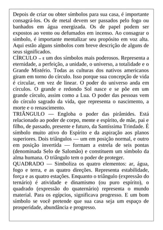 Depois de criar ou obter símbolos para sua casa, é importante
consagrá-los. Os de metal devem ser passados pelo fogo ou
banhados em água energizada. Os de papel podem ser
expostos ao vento ou defumados em incenso. Ao consagrar o
símbolo, é importante mentalizar seu propósito em voz alta.
Aqui estão alguns símbolos com breve descrição de alguns de
seus significados.
CÍRCULO — E um dos símbolos mais poderosos. Representa a
eternidade, a perfeição, a unidade, o universo, a totalidade e o
Grande Mistério. Todas as culturas dos nativos americanos
giram em torno do círculo. Isso porque sua concepção de vida
é circular, em vez de linear. O poder do universo anda em
círculos. O grande e redondo Sol nasce e se põe em um
grande círculo, assim como a Lua. O poder das pessoas vem
do círculo sagrado da vida, que representa o nascimento, a
morte e o renascimento.
TRIÂNGULO — Engloba o poder das pirâmides. Está
relacionado ao poder de corpo, mente e espírito, de mãe, pai e
filho, de passado, presente e futuro, da Santíssima Trindade. É
símbolo muito ativo do Espírito e da aspiração aos planos
superiores. Dois triângulos — um em posição normal, e outro
em posição invertida — formam a estrela de seis pontas
(denominada Selo de Salomão) e constituem um símbolo da
alma humana. O triângulo tem o poder de proteger.
QUADRADO — Simboliza os quatro elementos: ar, água,
fogo e terra, e as quatro direções. Representa estabilidade,
força e as quatro estações. Enquanto o triângulo (expressão do
ternário) é atividade e dinamismo (ou puro espírito), o
quadrado (expressão do quaternário) representa o mundo
material. Para os egípcios, significava progresso. E um bom
símbolo se você pretende que sua casa seja um espaço de
prosperidade, abundância e progresso.
 