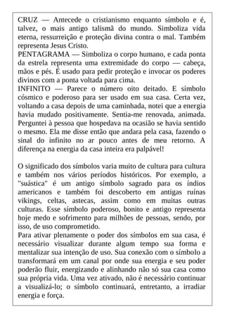 CRUZ — Antecede o cristianismo enquanto símbolo e é,
talvez, o mais antigo talismã do mundo. Simboliza vida
eterna, ressurreição e proteção divina contra o mal. Também
representa Jesus Cristo.
PENTAGRAMA — Simboliza o corpo humano, e cada ponta
da estrela representa uma extremidade do corpo — cabeça,
mãos e pés. É usado para pedir proteção e invocar os poderes
divinos com a ponta voltada para cima.
INFINITO — Parece o número oito deitado. E símbolo
cósmico e poderoso para ser usado em sua casa. Certa vez,
voltando a casa depois de uma caminhada, notei que a energia
havia mudado positivamente. Sentia-me renovada, animada.
Perguntei à pessoa que hospedava na ocasião se havia sentido
o mesmo. Ela me disse então que andara pela casa, fazendo o
sinal do infinito no ar pouco antes de meu retorno. A
diferença na energia da casa inteira era palpável!
O significado dos símbolos varia muito de cultura para cultura
e também nos vários períodos históricos. Por exemplo, a
"suástica" é um antigo símbolo sagrado para os índios
americanos e também foi descoberto em antigas ruínas
vikings, celtas, astecas, assim como em muitas outras
culturas. Esse símbolo poderoso, bonito e antigo representa
hoje medo e sofrimento para milhões de pessoas, sendo, por
isso, de uso comprometido.
Para ativar plenamente o poder dos símbolos em sua casa, é
necessário visualizar durante algum tempo sua forma e
mentalizar sua intenção de uso. Sua conexão com o símbolo a
transformará em um canal por onde sua energia e seu poder
poderão fluir, energizando e alinhando não só sua casa como
sua própria vida. Uma vez ativado, não é necessário continuar
a visualizá-lo; o símbolo continuará, entretanto, a irradiar
energia e força.
 
