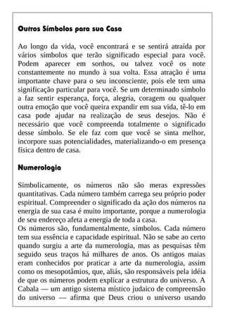 Outros Símbolos para sua Casa
Ao longo da vida, você encontrará e se sentirá atraída por
vários símbolos que terão significado especial para você.
Podem aparecer em sonhos, ou talvez você os note
constantemente no mundo à sua volta. Essa atração é uma
importante chave para o seu inconsciente, pois ele tem uma
significação particular para você. Se um determinado símbolo
a faz sentir esperança, força, alegria, coragem ou qualquer
outra emoção que você queira expandir em sua vida, tê-lo em
casa pode ajudar na realização de seus desejos. Não é
necessário que você compreenda totalmente o significado
desse símbolo. Se ele faz com que você se sinta melhor,
incorpore suas potencialidades, materializando-o em presença
física dentro de casa.
Numerologia
Simbolicamente, os números não são meras expressões
quantitativas. Cada número também carrega seu próprio poder
espiritual. Compreender o significado da ação dos números na
energia de sua casa é muito importante, porque a numerologia
de seu endereço afeta a energia de toda a casa.
Os números são, fundamentalmente, símbolos. Cada número
tem sua essência e capacidade espiritual. Não se sabe ao certo
quando surgiu a arte da numerologia, mas as pesquisas têm
seguido seus traços há milhares de anos. Os antigos maias
eram conhecidos por praticar a arte da numerologia, assim
como os mesopotâmios, que, aliás, são responsáveis pela idéia
de que os números podem explicar a estrutura do universo. A
Cabala — um antigo sistema místico judaico de compreensão
do universo — afirma que Deus criou o universo usando
 