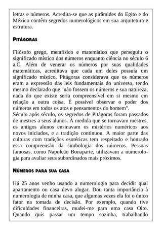 letras e números. Acredita-se que as pirâmides do Egito e do
México contêm segredos numerológicos em sua arquitetura e
estrutura.
PITÁGORAS
Filósofo grego, metafísico e matemático que perseguiu o
significado místico dos números enquanto ciência no século 6
a.C. Além de venerar os números por suas qualidades
matemáticas, acreditava que cada um deles possuía um
significado místico. Pitágoras considerava que os números
eram a expressão das leis fundamentais do universo, tendo
mesmo declarado que "não fossem os números e sua natureza,
nada do que existe seria compreensível em si mesmo em
relação a outra coisa. É possível observar o poder dos
números em todos os atos e pensamentos do homem".
Século após século, os segredos de Pitágoras foram passados
de mestres a seus alunos. À medida que se tornavam mestres,
os antigos alunos ensinavam os mistérios numéricos aos
novos iniciados, e a tradição continuou. A maior parte das
culturas com tradições esotéricas tem respeitado e honrado
essa compreensão da simbologia dos números. Pessoas
famosas, como Napoleão Bonaparte, utilizavam a numerolo-
gia para avaliar seus subordinados mais próximos.
NÚMEROS PARA SUA CASA
Há 25 anos venho usando a numerologia para decidir qual
apartamento ou casa devo alugar. Dou tanta importância à
numerologia de minha casa, que algumas vezes ela foi o único
fator na tomada de decisão. Por exemplo, quando tive
dificuldades financeiras, mudei-me para uma casa Oito.
Quando quis passar um tempo sozinha, trabalhando
 