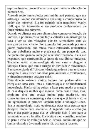 espiritualmente, procurei uma casa que tivesse a vibração do
número Sete.
Aprendi sobre numerologia com minha avó paterna, que era
astróloga. Foi por seu intermédio que atingi a compreensão do
poder dos números. Ela foi treinada pelo metafísico Manly
Hall, que lhe transmitiu o seu profundo conhecimento da
força mística dos números.
Quando os clientes me consultam sobre compra ou locação de
imóveis, a primeira coisa que faço é calcular a numerologia da
casa e ver se tem vibrações que se harmonizem com as
energias do meu cliente. Por exemplo, fui procurada por uma
jovem profissional que estava muito estressada, reclamando
de que trabalhava muito e precisava de um pouco de paz.
Perguntei-lhe quando começou a se sentir cansada, e ela me
respondeu que correspondia à época de sua última mudança.
Trabalhei então a numerologia de sua casa e cheguei à
vibração Cinco, que tem a energia de atividade e movimento.
É uma energia de difícil convivência quando se quer uma casa
tranqüila. Casas Cinco são boas para aventura e excitamento,
e ninguém consegue estagnar nelas.
Naturalmente existem muitos fatores que podem afetar a
energia de uma casa, mas a numerologia é de fundamental
importância. Havia várias coisas a fazer para mudar a energia
da casa daquela mulher que morava numa casa Cinco, mas,
tendo-me dito que estava pronta para mudar-se, nos
concentramos na numerologia das casas que já havia visto e
lhe agradaram. A primeira também tinha a vibração Cinco.
Era a numerologia mais equivocada para uma pessoa que
desejava morar num santuário. A segunda tinha a vibração
Seis e era perfeita para ela. A vibração Seis é boa para a
harmonia e para a família. Ela aceitou meu conselho, mudou-
se para a casa de vibração Seis e, depois, contou-me que se
sentia relaxada e à vontade como não acontecia há anos.
 