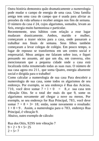 Outra história demonstra quão dramaticamente a numerologia
pode mudar o campo de energia de uma casa. Uma família
amiga tem uma casa de campo que é usada para aliviar as
pressões da vida urbana e receber amigos nos fins de semana.
O número da casa é 24, cujos algarismos, somados, levam ao
Seis, energia muito harmoniosa e particular.
Recentemente, seus hábitos com relação a esse lugar
mudaram drasticamente. Ambos, marido e mulher,
começaram a trazer sócios para a casa, onde passaram a
trabalhar nos finais de semana. Seus filhos também
começaram a levar colegas de colégio. Em pouco tempo, o
lugar de repouso se transformou em um centro social e
empresarial. Meus amigos me falaram sobre isso, e fiquei
pensando no assunto, até que um dia, em conversa, eles
mencionaram que a pequena cidade onde a casa está
localizada tinha renumerado todas as suas ruas. O número de
sua casa agora era 211, que soma Quatro, energia altamente
social e dirigida para o trabalho!
Como calcular a numerologia de sua casa Para descobrir a
numerologia de sua casa, some todos os algarismos de seu
endereço. Por exemplo, se seu endereço é Rua das Acácias,
710, você deve somar 7 + l + 0 = 8 , e sua casa tem
vibração Oito. Se o total der mais do que 9, some os
algarismos novamente até chegar a nove ou menos. Por
exemplo, se seu endereço for Rua Principal, 783, você deve
somar 7 + 8 + 3= 18; então, some novamente o resultado:
1 + 8 = 9 . Assim, a numerologia para o 783, endereço Rua
Principal, é vibração 9.
Abaixo, outro exemplo de cálculo:
Rua dos Oitis, 929S tem vibração 7
9 + 2 + 9 + 5= 25
2 + 5= 7
 
