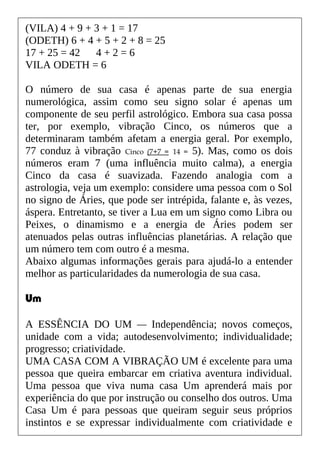 (VILA) 4 + 9 + 3 + 1 = 17
(ODETH) 6 + 4 + 5 + 2 + 8 = 25
17 + 25 = 42 4 + 2 = 6
VILA ODETH = 6
O número de sua casa é apenas parte de sua energia
numerológica, assim como seu signo solar é apenas um
componente de seu perfil astrológico. Embora sua casa possa
ter, por exemplo, vibração Cinco, os números que a
determinaram também afetam a energia geral. Por exemplo,
77 conduz à vibração Cinco (7+7 = 14 = 5). Mas, como os dois
números eram 7 (uma influência muito calma), a energia
Cinco da casa é suavizada. Fazendo analogia com a
astrologia, veja um exemplo: considere uma pessoa com o Sol
no signo de Áries, que pode ser intrépida, falante e, às vezes,
áspera. Entretanto, se tiver a Lua em um signo como Libra ou
Peixes, o dinamismo e a energia de Áries podem ser
atenuados pelas outras influências planetárias. A relação que
um número tem com outro é a mesma.
Abaixo algumas informações gerais para ajudá-lo a entender
melhor as particularidades da numerologia de sua casa.
Um
A ESSÊNCIA DO UM — Independência; novos começos,
unidade com a vida; autodesenvolvimento; individualidade;
progresso; criatividade.
UMA CASA COM A VIBRAÇÃO UM é excelente para uma
pessoa que queira embarcar em criativa aventura individual.
Uma pessoa que viva numa casa Um aprenderá mais por
experiência do que por instrução ou conselho dos outros. Uma
Casa Um é para pessoas que queiram seguir seus próprios
instintos e se expressar individualmente com criatividade e
 