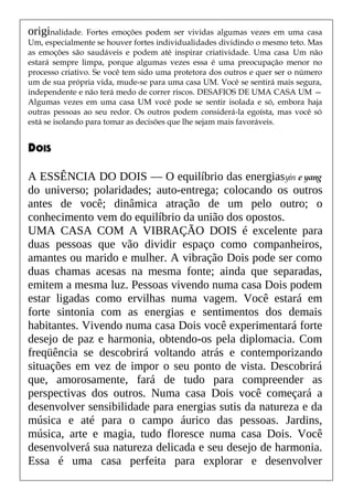 originalidade. Fortes emoções podem ser vividas algumas vezes em uma casa
Um, especialmente se houver fortes individualidades dividindo o mesmo teto. Mas
as emoções são saudáveis e podem até inspirar criatividade. Uma casa Um não
estará sempre limpa, porque algumas vezes essa é uma preocupação menor no
processo criativo. Se você tem sido uma protetora dos outros e quer ser o número
um de sua própria vida, mude-se para uma casa UM. Você se sentirá mais segura,
independente e não terá medo de correr riscos. DESAFIOS DE UMA CASA UM —
Algumas vezes em uma casa UM você pode se sentir isolada e só, embora haja
outras pessoas ao seu redor. Os outros podem considerá-la egoísta, mas você só
está se isolando para tomar as decisões que lhe sejam mais favoráveis.
DOIS
A ESSÊNCIA DO DOIS — O equilíbrio das energiasyin e yang
do universo; polaridades; auto-entrega; colocando os outros
antes de você; dinâmica atração de um pelo outro; o
conhecimento vem do equilíbrio da união dos opostos.
UMA CASA COM A VIBRAÇÃO DOIS é excelente para
duas pessoas que vão dividir espaço como companheiros,
amantes ou marido e mulher. A vibração Dois pode ser como
duas chamas acesas na mesma fonte; ainda que separadas,
emitem a mesma luz. Pessoas vivendo numa casa Dois podem
estar ligadas como ervilhas numa vagem. Você estará em
forte sintonia com as energias e sentimentos dos demais
habitantes. Vivendo numa casa Dois você experimentará forte
desejo de paz e harmonia, obtendo-os pela diplomacia. Com
freqüência se descobrirá voltando atrás e contemporizando
situações em vez de impor o seu ponto de vista. Descobrirá
que, amorosamente, fará de tudo para compreender as
perspectivas dos outros. Numa casa Dois você começará a
desenvolver sensibilidade para energias sutis da natureza e da
música e até para o campo áurico das pessoas. Jardins,
música, arte e magia, tudo floresce numa casa Dois. Você
desenvolverá sua natureza delicada e seu desejo de harmonia.
Essa é uma casa perfeita para explorar e desenvolver
 