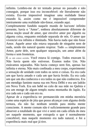 infinito. Lembro-me de ter tentado pensar no passado e não
conseguir, porque isso era inconcebível: ele literalmente não
existia. Era-me impossível imaginar uma realidade linear
estando lá, assim como me é impossível compreender
inteiramente uma realidade não-linear, estando aqui.
Completamente fundido naquele mundo de luz/som/ infinito
presente, havia o "Amor", embora absolutamente diferente de
nossa noção usual de amor, que envolve amor por alguém ou
alguma coisa, enquanto entidade separada de nós. O amor que
vivenciei era infinito e ilimitado. Não havia nada que não fosse
Amor. Aquele amor não estava separado de ninguém nem de
nada, sendo tão natural quanto respirar. Tudo era simplesmente
Amor, parte dele, sem qualquer separação, um amor além da
forma e sem fronteiras.
E eu não estava sozinha. Você estava lá comigo. Todos estavam lá.
Não havia quem não estivesse. Éramos todos Um. Não
estávamos separados. Não havia começo nem fim, apenas luz
infinita e eterna. Não mais confinada a meu corpo, experimentei
a sensação de unidade com todos os seres e coisas. Eu era cada
um que havia amado e cada um que havia ferido. Eu era cada
um que um dia conhecera e era todos os que não conhecera. Era
um mendigo faminto numa rua em Nova Délhi e era um ladrão
em Nova York. Era um bebê no colo de sua mãe no Quênia e
era um monge de algum templo numa montanha do Japão. Eu
era cada um e cada um era eu.
Apesar de a experiência ter permanecido em minha memória
como uma espécie de jóia que posso alcançar com alguma doída
ternura, ela não faz nenhum sentido para minha mente
consciente. A mente comum não é suficientemente grande para
absorver a totalidade do que vivi e senti em cada célula do meu
ser naquele momento, que extrapola o que é normalmente
concebível, mas naquele momento era tudo natural, e foi a
experiência mais real que já tive.
 