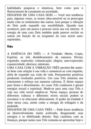 habilidades psíquicas e intuitivas, bem como para o
florescimento de casamento ou sociedade.
DESAFIOS DE UMA CASA DOIS — Você terá tendência
para, algumas vezes, se tornar ultra-sensível ou se preocupar
muito com os sentimentos dos outros. Isso porque a vibração
do Dois pode expandir sua sensibilidade. Quando isso
acontecer, pare um pouco e procure ouvir sua voz interior. A
energia de uma casa Dois também pode parecer excluir os
outros em função de os ocupantes da casa serem auto-
reprimidos.
Três
A ESSÊNCIA DO TRÊS — A Trindade: Mente, Corpo,
Espírito; os três desdobramentos da natureza Divina;
expansão; expressão; comunicação; alegria; auto-expressão;
expansividade; abertura; otimismo.
UMA CASA COM A VIBRAÇÃO TRÊS permite-lhe sentir-
se bem com relação à sua vida e comunicar-se com requinte,
além de expandir sua visão de vida. Pensamentos positivos
produzem resultados positivos. Um casa Três alimenta seu
entusiasmo e reforça sua natureza calorosa. É ótimo espaço
para festas e divertimento. As casas Três conduzem e geram
energias sexual e espiritual. Mude-se para uma casa Três e
veja sua vida social ampliar-se. Nesse espaço, pessoas de
diferentes culturas e diferentes níveis sociais podem se
encontrar e se relacionar afetivamente. O poder da trindade é
forte nessa casa, assim como a energia do triângulo e da
pirâmide.
DESAFIOS DE UMA CASA TRÊS — Pode haver tendência
ao desenvolvimento muito acelerado, desgastando suas
energias e se debilitando demais. Seja cautelosa com as
finanças, porque numa casa Três costuma-se aproveitar hoje e
 