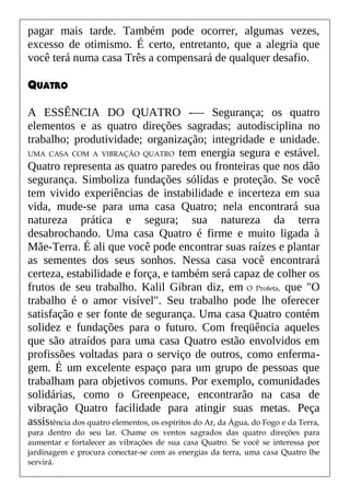 pagar mais tarde. Também pode ocorrer, algumas vezes,
excesso de otimismo. É certo, entretanto, que a alegria que
você terá numa casa Três a compensará de qualquer desafio.
QUATRO
A ESSÊNCIA DO QUATRO -— Segurança; os quatro
elementos e as quatro direções sagradas; autodisciplina no
trabalho; produtividade; organização; integridade e unidade.
UMA CASA COM A VIBRAÇÃO QUATRO tem energia segura e estável.
Quatro representa as quatro paredes ou fronteiras que nos dão
segurança. Simboliza fundações sólidas e proteção. Se você
tem vivido experiências de instabilidade e incerteza em sua
vida, mude-se para uma casa Quatro; nela encontrará sua
natureza prática e segura; sua natureza da terra
desabrochando. Uma casa Quatro é firme e muito ligada à
Mãe-Terra. É ali que você pode encontrar suas raízes e plantar
as sementes dos seus sonhos. Nessa casa você encontrará
certeza, estabilidade e força, e também será capaz de colher os
frutos de seu trabalho. Kalil Gibran diz, em O Profeta, que "O
trabalho é o amor visível". Seu trabalho pode lhe oferecer
satisfação e ser fonte de segurança. Uma casa Quatro contém
solidez e fundações para o futuro. Com freqüência aqueles
que são atraídos para uma casa Quatro estão envolvidos em
profissões voltadas para o serviço de outros, como enferma-
gem. É um excelente espaço para um grupo de pessoas que
trabalham para objetivos comuns. Por exemplo, comunidades
solidárias, como o Greenpeace, encontrarão na casa de
vibração Quatro facilidade para atingir suas metas. Peça
assistência dos quatro elementos, os espíritos do Ar, da Água, do Fogo e da Terra,
para dentro do seu lar. Chame os ventos sagrados das quatro direções para
aumentar e fortalecer as vibrações de sua casa Quatro. Se você se interessa por
jardinagem e procura conectar-se com as energias da terra, uma casa Quatro lhe
servirá.
 
