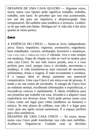 DESAFIOS DE UMA CASA QUATRO — Algumas vezes,
morar numa casa Quatro pode significar trabalho, trabalho,
trabalho, sem lazer. Se perceber que isso está acontecendo,
tire um dia para ser impulsiva e despreocupada. Seja
irresponsável. Há também uma tendência à teimosia. Lembre-
se de que tudo tem limite. Desligue-se! A vida não é tão séria
quanto às vezes parece.
CINCO
A ESSÊNCIA DO CINCO — Sentir-se livre; independente;
ativo; físico; impulsivo; vigoroso; aventureiro; engenhoso;
bom trabalhador; curioso; arrebatado; favorável a mudanças.
UMA CASA COM A VIBRAÇÃO CINCO é vibrante, viva e está sempre
em mudança. Fique de chapéu na mão se você se mudou para
uma casa Cinco. Se sua vida estava parada, essa é a casa
perfeita para você, porque cinco é atividade, movimento e
mudança. A vida transforma-se num carrossel de encontros,
telefonemas, festas e viagens. É tudo excitamento e aventura.
É o espaço ideal se deseja aumentar seu potencial
comunicativo. Uma casa Cinco é um entra-e-sai de pessoas. E
tende a ser um centro de atividades. A energia do Cinco leva
ao estímulo mental, recolhendo informações e experiências, e
trocando-as concisa e rapidamente. É ótima residência para
um jornalista que trabalhe em casa, levando-o a adquirir vasta
experiência em diversas áreas. Você pode pensar numa casa
Cinco como um lugar para vinho (mulheres ou homens) e
música. Se tem planos de celibato, esse não é o lugar para
você, pois seu apelo sexual aumentará. É o espaço perfeito
para vôos românticos.
DESAFIOS DE UMA CASA CINCO — Às vezes, morar
numa casa Cinco pode transformar sua vida num turbilhão.
Acalme-se. Organize-se. Cuidado com as decisões
 