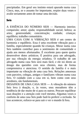 precipitadas. Em geral seu instinto estará apurado numa casa
Cinco, mas, se o assunto for importante, respire duas vezes e
avalie seriamente antes de tomar uma decisão.
Seis
A ESSÊNCIA DO NÚMERO SEIS — Harmonia interior;
compaixão; amor; ajuda; responsabilidade social; beleza; as
artes; generosidade; concentração; cuidado; crianças;
equilíbrio; trabalho comunitário.
UMA CASA COM A VIBRAÇÃO SEIS é um centro de
harmonia e equilíbrio. Essa é uma excelente vibração para a
família, especialmente quando há crianças. Morar numa casa
Seis também contribui para o sentimento de comunidade e
ajuda aos menos afortunados. É excelente para quem queira
desenvolver dotes artísticos. É positiva para um advogado,
por sua vibração da energia zeladora. O trabalho de um
advogado numa casa Seis será mais fácil, e ele irá direto ao
âmago das questões com seus clientes, mas de forma
compreensiva e atenciosa. O sentido da família é o mais
importante na vibração de uma casa Seis. Relações amorosas
com parceiro, colegas, amigos e familiares vibram numa casa
Seis. O cuidado com a casa em si, bem como com seus
arredores, são fundamentais.
DESAFIOS DE UMA CASA SEIS — A vibração do número
Seis leva à doação, e, às vezes, seus moradores têm a
tendência de dar muito de si para os outros. Procure equilibrar
suas doações e a atenção com você mesmo, Algumas vezes o
conforto de uma casa Seis pode fazê-lo preferir a reclusão. Se
isso acontecer, esforce-se para sair e ver o mundo lá fora.
 