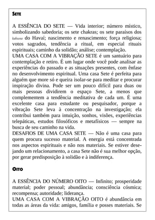 SETE
A ESSÊNCIA DO SETE — Vida interior; número místico,
simbolizando sabedoria; os sete chakras; os sete paraísos dos
kahuna do Havaí; nascimento e renascimento; força religiosa;
votos sagrados, tendência a ritual, em especial rituais
espirituais; caminho da solidão; análise; contemplação.
UMA CASA COM A VIBRAÇÃO SETE é um santuário para
contemplação e retiro. É um lugar onde você pode analisar as
experiências do passado e as situações presentes, com ênfase
no desenvolvimento espiritual. Uma casa Sete é perfeita para
alguém que more só e queira isolar-se para meditar e procurar
inspiração divina. Pode ser um pouco difícil para duas ou
mais pessoas dividirem o espaço Sete, a menos que
complementem a tendência meditativa de cada um. É uma
excelente casa para estudante ou pesquisador, porque a
vibração Sete leva à concentração na investigação; ela
contribui também para intuição, sonhos, visões, experiências
telepáticas, estudos filosóficos e metafísicos — sempre na
busca de seu caminho na vida.
DESAFIOS DE UMA CASA SETE — Não é uma casa para
quem procura sucesso material. A energia está concentrada
nos aspectos espirituais e não nos materiais. Se estiver dese-
jando um relacionamento, a casa Sete não é sua melhor opção,
por gerar predisposição à solidão e à indiferença.
OITO
A ESSÊNCIA DO NÚMERO OITO — Infinito; prosperidade
material; poder pessoal; abundância; consciência cósmica;
recompensa; autoridade; liderança.
UMA CASA COM A VIBRAÇÃO OITO é abundância em
todas as áreas da vida: amigos, família e posses materiais. Se
 
