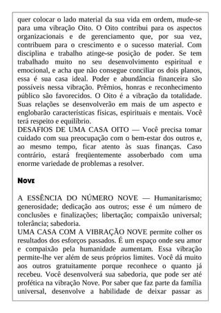 quer colocar o lado material da sua vida em ordem, mude-se
para uma vibração Oito. O Oito contribui para os aspectos
organizacionais e de gerenciamento que, por sua vez,
contribuem para o crescimento e o sucesso material. Com
disciplina e trabalho atinge-se posição de poder. Se tem
trabalhado muito no seu desenvolvimento espiritual e
emocional, e acha que não consegue conciliar os dois planos,
essa é sua casa ideal. Poder e abundância financeira são
possíveis nessa vibração. Prêmios, honras e reconhecimento
público são favorecidos. O Oito é a vibração da totalidade.
Suas relações se desenvolverão em mais de um aspecto e
englobarão características físicas, espirituais e mentais. Você
terá respeito e equilíbrio.
DESAFIOS DE UMA CASA OITO — Você precisa tomar
cuidado com sua preocupação com o bem-estar dos outros e,
ao mesmo tempo, ficar atento às suas finanças. Caso
contrário, estará freqüentemente assoberbado com uma
enorme variedade de problemas a resolver.
NOVE
A ESSÊNCIA DO NÚMERO NOVE — Humanitarismo;
generosidade; dedicação aos outros; esse é um número de
conclusões e finalizações; libertação; compaixão universal;
tolerância; sabedoria.
UMA CASA COM A VIBRAÇÃO NOVE permite colher os
resultados dos esforços passados. É um espaço onde seu amor
e compaixão pela humanidade aumentam. Essa vibração
permite-lhe ver além de seus próprios limites. Você dá muito
aos outros gratuitamente porque reconhece o quanto já
recebeu. Você desenvolverá sua sabedoria, que pode ser até
profética na vibração Nove. Por saber que faz parte da família
universal, desenvolve a habilidade de deixar passar as
 