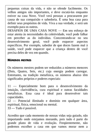 pequenas coisas da vida, e não se ofende facilmente. Os
velhos amigos são importantes, e deve escutá-los enquanto
estiver na casa Nove. Você verá pessoas a procurarem por
causa de sua compaixão e sabedoria. É uma boa casa para
definir seus propósitos de vida. Viva a sua verdade, e será um
exemplo para os outros.
DESAFIOS DE UMA CASA NOVE — Em seu esforço de
estar atenta às necessidades da coletividade, você pode falhar
em perceber as do indivíduo. Concentrando-se no seu
desenvolvimento geral, você pode esquecer aspectos
específicos. Por exemplo, sabedor de que doces fazem mal à
saúde, você pode esquecer que a criança dentro de você
precisa deles de vez em quando.
NÚMEROS MESTRES
Os números mestres podem ser reduzidos a números menores
(Dois, Quatro, Seis, etc.) cuja energia podem carregar.
Entretanto, na tradição metafísica, os números abaixo têm
significados próprios e poderes especiais:
11 — Especialmente bom para o desenvolvimento da
intuição, clarividência, cura espiritual e outras faculdades
metafísicas. Essa casa é ideal para desenvolver tais
capacidades.
22 — Potencial ilimitado e domínio em qualquer área,
espiritual, física, emocional ou mental.
33 — Tudo é possível.
Acredito que cada momento de nossas vidas seja guiado, não
importando onde estejamos morando, pois tudo é parte do
grande plano de vida e evolução. Freqüentemente, não
podemos escolher a casa em que vamos morar nem a
 