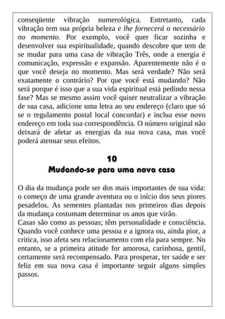 conseqüente vibração numerológica. Entretanto, cada
vibração tem sua própria beleza e lhe fornecerá o necessário
no momento. Por exemplo, você quer ficar sozinha e
desenvolver sua espiritualidade, quando descobre que tem de
se mudar para uma casa de vibração Três, onde a energia é
comunicação, expressão e expansão. Aparentemente não é o
que você deseja no momento. Mas será verdade? Não será
exatamente o contrário? Por que você está mudando? Não
será porque é isso que a sua vida espiritual está pedindo nessa
fase? Mas se mesmo assim você quiser neutralizar a vibração
de sua casa, adicione uma letra ao seu endereço (claro que só
se o regulamento postal local concordar) e inclua esse novo
endereço em toda sua correspondência. O número original não
deixará de afetar as energias da sua nova casa, mas você
poderá atenuar seus efeitos.
10
Mudando-se para uma nova casa
O dia da mudança pode ser dos mais importantes de sua vida:
o começo de uma grande aventura ou o início dos seus piores
pesadelos. As sementes plantadas nos primeiros dias depois
da mudança costumam determinar os anos que virão.
Casas são como as pessoas; têm personalidade e consciência.
Quando você conhece uma pessoa e a ignora ou, ainda pior, a
critica, isso afeta seu relacionamento com ela para sempre. No
entanto, se a primeira atitude for amorosa, carinhosa, gentil,
certamente será recompensado. Para prosperar, ter saúde e ser
feliz em sua nova casa é importante seguir alguns simples
passos.
 