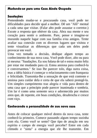 Mudando-se para uma Casa Ainda Ocupada
Saudações
Pretendendo mudar-se e procurando casa, você pode ter
dificuldades para decidir qual a melhor. Dê um "Alô" mental
a cada uma que visitar. (Falar alto pode assustar o corretor.)
Escute a resposta que obtiver da casa. Abra sua mente e seu
coração para sentir o ambiente. Pare, pense e imagine-se
morando naquele lugar com sua família e/ou amigos. Tente
avaliar sua conexão com os diversos lugares que visitou e
tente visualizar as diferenças que cada um deles pode
provocar em você.
Uma vez tomada a decisão, dedique algum tempo ao
conhecimento de sua nova casa. Você pode dizer, alto ou para
si mesma: "Saudações. Eu sou fulana de tal e estou muito feliz
por estar me mudando para cá. Estou ansiosa para conhecê-la
e conversarmos." Se isso lhe parecer tolo, diga outra coisa,
mas a idéia básica é começar o relacionamento com franqueza
e felicidade. Transmita-lhe a sensação de que está contente e
ansiosa para cuidar dela e certa de que ela saberá protegê-la.
Um simples cumprimento traz alegria e vida para dentro de
uma casa que a princípio pode parecer inanimada e sombria.
Um lar é como uma semente seca e adormecida por muitos
anos que, de repente, em boas condições, desabrocha e cresce
com viço.
Conhecendo a personalidade de sua nova casa
Antes de colocar qualquer móvel dentro da nova casa, tente
conhecê-la primeiro. Comece passando algum tempo sozinha
com ela. Como você se sente? Que tipo de atração em seu
espírito e campo de energia você percebe? Entre em cada
cômodo e "sinta" a energia que ele lhe transmite. Em
 