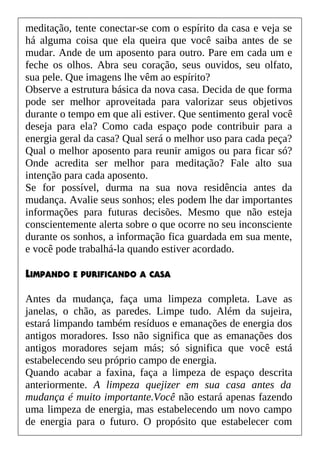 meditação, tente conectar-se com o espírito da casa e veja se
há alguma coisa que ela queira que você saiba antes de se
mudar. Ande de um aposento para outro. Pare em cada um e
feche os olhos. Abra seu coração, seus ouvidos, seu olfato,
sua pele. Que imagens lhe vêm ao espírito?
Observe a estrutura básica da nova casa. Decida de que forma
pode ser melhor aproveitada para valorizar seus objetivos
durante o tempo em que ali estiver. Que sentimento geral você
deseja para ela? Como cada espaço pode contribuir para a
energia geral da casa? Qual será o melhor uso para cada peça?
Qual o melhor aposento para reunir amigos ou para ficar só?
Onde acredita ser melhor para meditação? Fale alto sua
intenção para cada aposento.
Se for possível, durma na sua nova residência antes da
mudança. Avalie seus sonhos; eles podem lhe dar importantes
informações para futuras decisões. Mesmo que não esteja
conscientemente alerta sobre o que ocorre no seu inconsciente
durante os sonhos, a informação fica guardada em sua mente,
e você pode trabalhá-la quando estiver acordado.
LIMPANDO E PURIFICANDO A CASA
Antes da mudança, faça uma limpeza completa. Lave as
janelas, o chão, as paredes. Limpe tudo. Além da sujeira,
estará limpando também resíduos e emanações de energia dos
antigos moradores. Isso não significa que as emanações dos
antigos moradores sejam más; só significa que você está
estabelecendo seu próprio campo de energia.
Quando acabar a faxina, faça a limpeza de espaço descrita
anteriormente. A limpeza quejizer em sua casa antes da
mudança é muito importante.Você não estará apenas fazendo
uma limpeza de energia, mas estabelecendo um novo campo
de energia para o futuro. O propósito que estabelecer com
 
