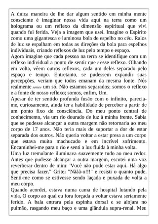 A única maneira de lhe dar algum sentido em minha mente
consciente é imaginar nossa vida aqui na terra como um
holograma ou um reflexo da dimensão espiritual que vivi
quando fui ferida. Veja a imagem que usei. Imagine o Espírito
como uma gigantesca e luminosa bola de espelho no céu. Raios
de luz se espalham em todas as direções da bola para espelhos
individuais, criando reflexos de luz pelo tempo e espaço.
Agora imagine que cada pessoa na terra se identifique com um
reflexo individual a ponto de sentir que é esse reflexo. Olhando
em volta, vêem outros reflexos, cada um deles separado pelo
espaço e tempo. Entretanto, se pudessem expandir suas
percepções, veriam que todos emanam da mesma fonte. Nós
realmente somos um só. Não estamos separados; somos o reflexo
e a fonte de nosso reflexo; somos, enfim, Um.
Apesar de ter sentido profunda fusão com o infinito, parecia-
me, curiosamente, ainda ter a habilidade de perceber a partir de
um ponto fixo de consciência. Do meu ponto central de
conhecimento, via um rio dourado de luz à minha frente. Sabia
que se pudesse alcançar a outra margem não retornaria ao meu
corpo de 17 anos. Não teria mais de suportar a dor de estar
separada dos outros. Não queria voltar a estar presa a um corpo
que estava muito machucado e em incrível sofrimento.
Encaminhei-me para o rio e senti a luz fluida à minha volta.
Uma luz tremulante iluminava suavemente tudo ao meu redor.
Antes que pudesse alcançar a outra margem, escutei uma voz
reverberar dentro de mim: 'Você não pode estar aqui. Há algo
que precisa fazer." Gritei "Nããã-o!!!" e resisti o quanto pude.
Senti-me como se estivesse sendo laçada e puxada de volta a
meu corpo.
Quando acordei, estava numa cama de hospital lutando pela
vida. O corpo ao qual eu fora forçada a voltar estava seriamente
ferido. A bala entrara pela espinha dorsal e se alojara no
pulmão, rasgando meu baço e uma glândula supra-renal. Meu
 