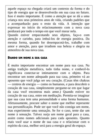 aquele espaço na chegada criará um contexto da forma e do
tipo de energia que se desenvolverão em sua casa no futuro.
Isso é muito importante. É como a atenção que se dá a uma
criança nos seus primeiros anos de vida, criando padrões que
a acompanharão para o resto da vida. A intenção que
expressar no início do relacionamento com a nova casa
perdurará por todo o tempo em que você morar nela.
Quando estiver empacotando seus objetos, faça-o com
atenção e carinho, para imbuí-los de energia positiva. Da
mesma forma, quando for desempacotá-los, trabalhe com
amor e atenção, para que irradiem sua beleza e alegria na
atmosfera de sua nova casa.
DANDO UM NOME A SUA CASA
É muito importante encontrar um nome para sua casa. Na
antiga tradição metafísica, tudo tinha nome, e conhecê-lo
significava conectar-se intimamente com o objeto. Para
encontrar um nome adequado para sua casa, primeiro vá ao
aposento que você julga ser seu coração. (Casas têm chakras
— centros de energia — como os humanos, e para descobrir o
coração de sua casa, simplesmente pergunte-se em que lugar
da casa você encontrou mais amor.) Quando estiver no
coração de sua casa, entre em meditação. Permita-se imaginar
que sua casa tem uma personalidade e uma forma humanas.
Afetuosamente, procure saber o nome que melhor represente
sua personificação. Pode ser que você não consiga um nome,
mas experimente uma sensação. Se for o caso, tente dar um
nome à sensação. Talvez surja um nome geral para a casa,
assim como nomes adicionais para cada aposento. Quanto
mais você usar o nome de sua casa e o relacionar com o
espírito da casa, melhor será para a energia geral do espaço.
 